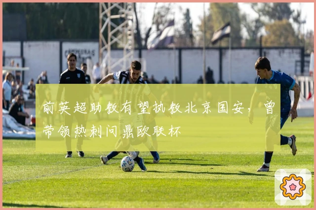前英超助教有望执教北京国安，曾带领热刺问鼎欧联杯